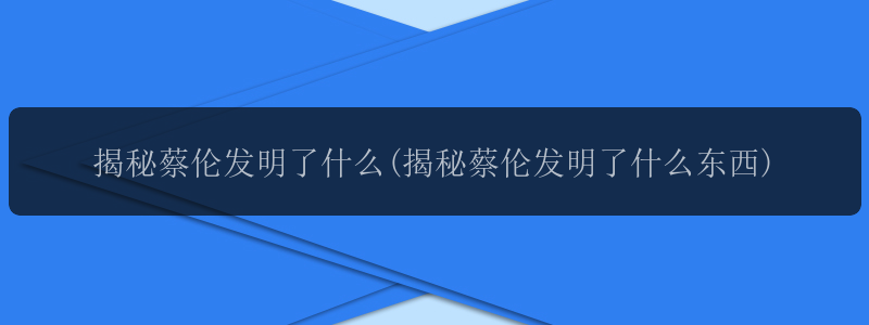 揭秘蔡伦发明了什么(揭秘蔡伦发明了什么东西)