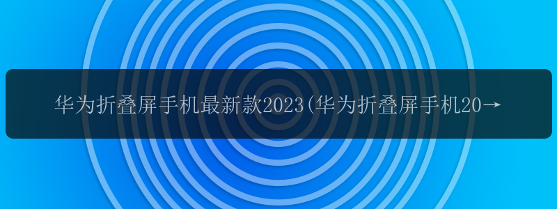 华为折叠屏手机最新款2023(华为折叠屏手机2023款价格)