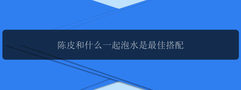 陈皮和什么一起泡水是最佳搭配