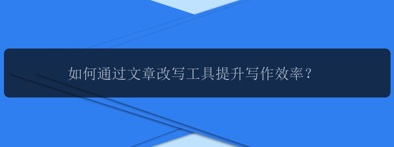 如何通过文章改写工具提升写作效率？